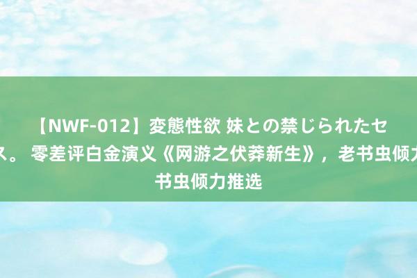 【NWF-012】変態性欲 妹との禁じられたセックス。 零差评白金演义《网游之伏莽新生》，老书虫倾力推选