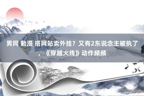 男同 動漫 搭网站卖外挂？又有2东说念主被执了，《穿越火线》动作频频