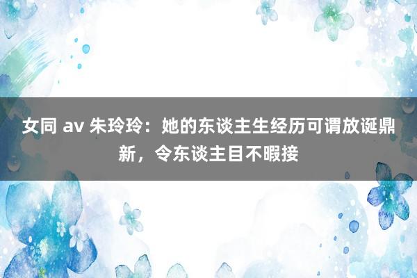 女同 av 朱玲玲：她的东谈主生经历可谓放诞鼎新，令东谈主目不暇接