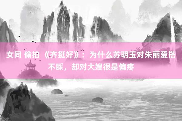 女同 偷拍 《齐挺好》：为什么苏明玉对朱丽爱搭不睬，却对大嫂很是偏疼