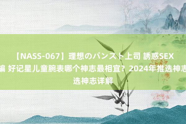 【NASS-067】理想のパンスト上司 誘惑SEX総集編 好记星儿童腕表哪个神志最相宜？2024年推选神志详解