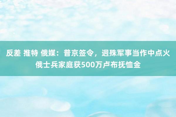 反差 推特 俄媒：普京签令，迥殊军事当作中点火俄士兵家庭获500万卢布抚恤金