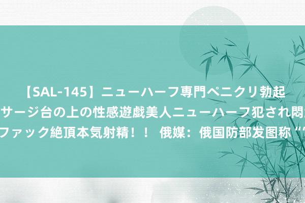 【SAL-145】ニューハーフ専門ペニクリ勃起エステ20人4時間 マッサージ台の上の性感遊戯美人ニューハーフ犯され悶絶3Pアナルファック絶頂本気射精！！ 俄媒：俄国防部发图称“‘口径’永远用不完”，恢复“导弹突然论”