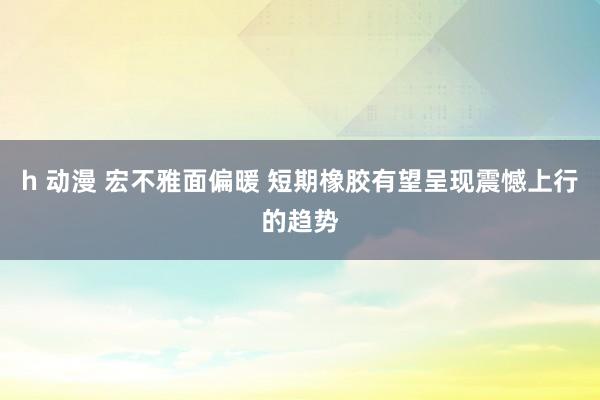 h 动漫 宏不雅面偏暖 短期橡胶有望呈现震憾上行的趋势