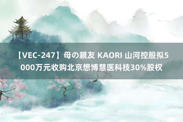 【VEC-247】母の親友 KAORI 山河控股拟5000万元收购北京想博慧医科技30%股权