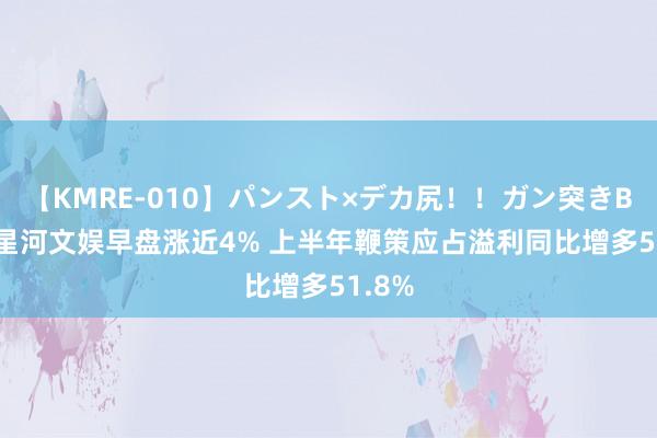 【KMRE-010】パンスト×デカ尻！！ガン突きBEST 星河文娱早盘涨近4% 上半年鞭策应占溢利同比增多51.8%