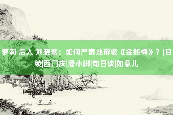 萝莉 后入 刘晓蕾：如何严肃地辩驳《金瓶梅》？|白绫|西门庆|潘小脚|旬日谈|如意儿