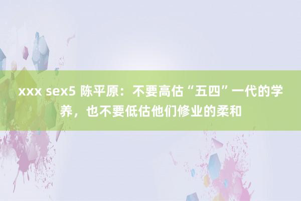 xxx sex5 陈平原：不要高估“五四”一代的学养，也不要低估他们修业的柔和