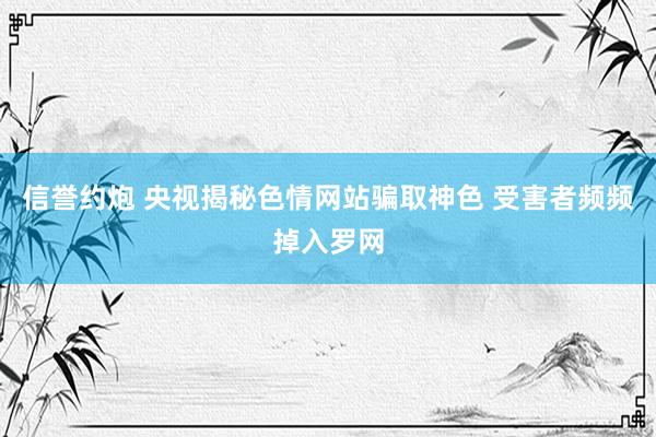 信誉约炮 央视揭秘色情网站骗取神色 受害者频频掉入罗网