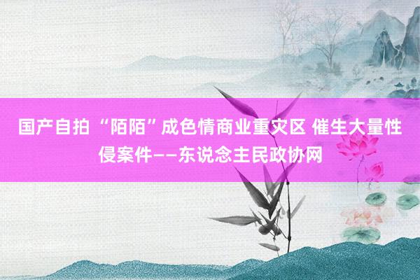 国产自拍 “陌陌”成色情商业重灾区 催生大量性侵案件——东说念主民政协网