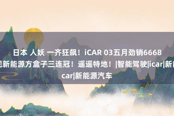 日本 人妖 一齐狂飙！iCAR 03五月劲销6668辆，实现新能源方盒子三连冠！遥遥特地！|智能驾驶|icar|新能源汽车