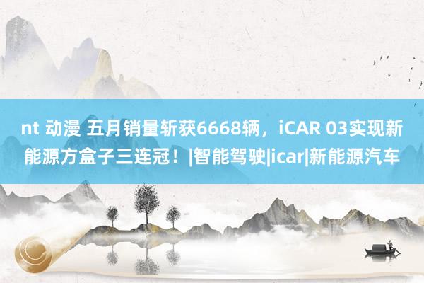 nt 动漫 五月销量斩获6668辆，iCAR 03实现新能源方盒子三连冠！|智能驾驶|icar|新能源汽车