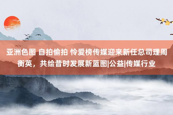 亚洲色图 自拍偷拍 怜爱榜传媒迎来新任总司理周衡英，共绘昔时发展新蓝图|公益|传媒行业