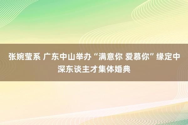 张婉莹系 广东中山举办“满意你 爱慕你”缘定中深东谈主才集体婚典