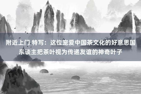 附近上门 特写：这位宠爱中国茶文化的好意思国东谈主把茶叶视为传递友谊的神奇叶子