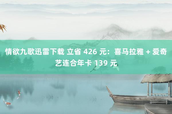 情欲九歌迅雷下载 立省 426 元：喜马拉雅 + 爱奇艺连合年卡 139 元