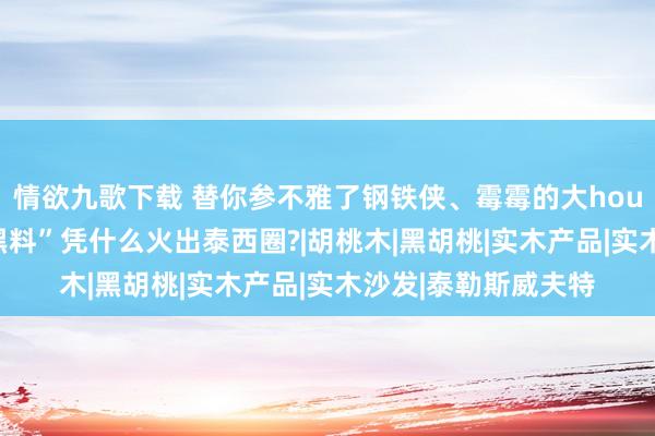 情欲九歌下载 替你参不雅了钢铁侠、霉霉的大house，他们家这些“黑料”凭什么火出泰西圈?|胡桃木|黑胡桃|实木产品|实木沙发|泰勒斯威夫特