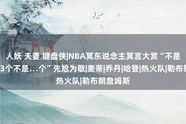 人妖 夫妻 键盘侠|NBA冥东说念主冥言大赏“不是2个不是3个不是…个”先尬为敬|麦蒂|乔丹|哈登|热火队|勒布朗詹姆斯