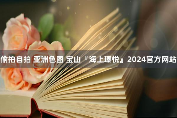 偷拍自拍 亚洲色图 宝山『海上瑧悦』2024官方网站