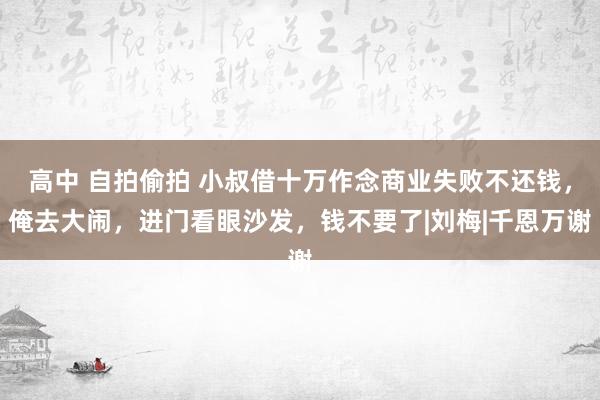 高中 自拍偷拍 小叔借十万作念商业失败不还钱，俺去大闹，进门看眼沙发，钱不要了|刘梅|千恩万谢