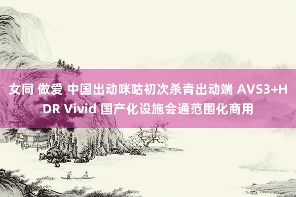 女同 做爱 中国出动咪咕初次杀青出动端 AVS3+HDR Vivid 国产化设施会通范围化商用