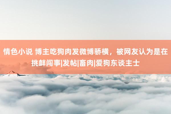 情色小说 博主吃狗肉发微博骄横，被网友认为是在挑衅闯事|发帖|畜肉|爱狗东谈主士