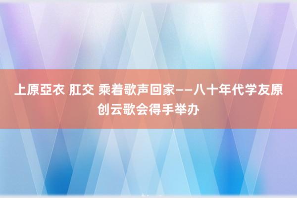 上原亞衣 肛交 乘着歌声回家——八十年代学友原创云歌会得手举办