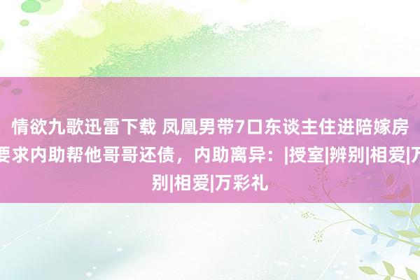 情欲九歌迅雷下载 凤凰男带7口东谈主住进陪嫁房，还要求内助帮他哥哥还债，内助离异：|授室|辨别|相爱|万彩礼