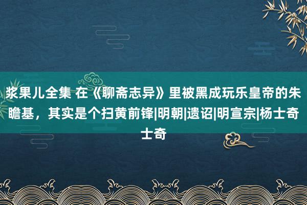 浆果儿全集 在《聊斋志异》里被黑成玩乐皇帝的朱瞻基，其实是个扫黄前锋|明朝|遗诏|明宣宗|杨士奇