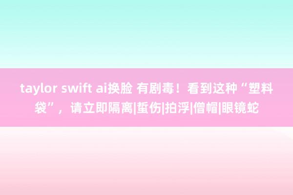 taylor swift ai换脸 有剧毒！看到这种“塑料袋”，请立即隔离|蜇伤|拍浮|僧帽|眼镜蛇