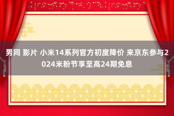 男同 影片 小米14系列官方初度降价 来京东参与2024米粉节享至高24期免息