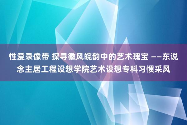 性爱录像带 探寻徽风皖韵中的艺术瑰宝 ——东说念主居工程设想学院艺术设想专科习惯采风